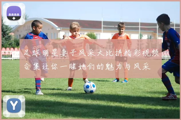 足球明星妻子风采大比拼精彩视频合集让你一睹她们的魅力与风采