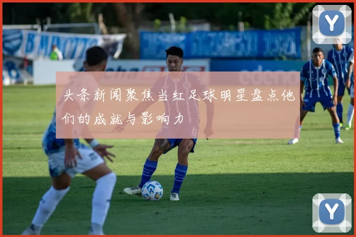头条新闻聚焦当红足球明星盘点他们的成就与影响力