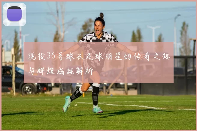 现役36号球衣足球明星的传奇之路与辉煌成就解析