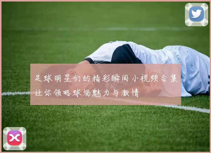 足球明星们的精彩瞬间小视频合集让你领略球场魅力与激情