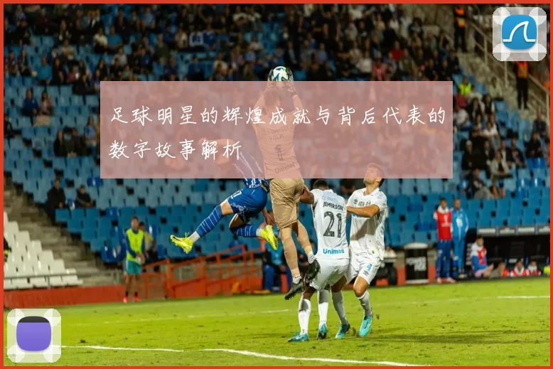 足球明星的辉煌成就与背后代表的数字故事解析