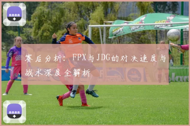赛后分析：FPX与JDG的对决速度与战术深度全解析