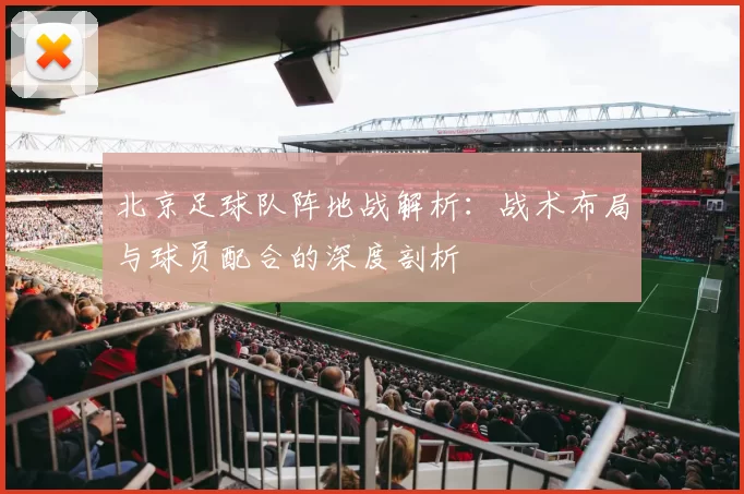 北京足球队阵地战解析：战术布局与球员配合的深度剖析