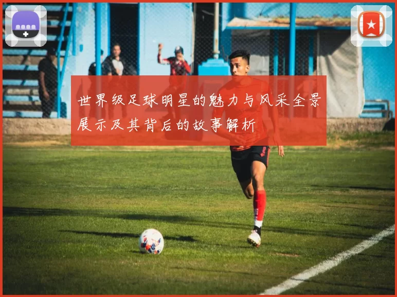 世界级足球明星的魅力与风采全景展示及其背后的故事解析