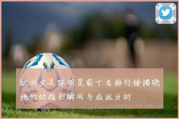 欧洲女足球明星前十名排行榜揭晓她们的精彩瞬间与成就分析