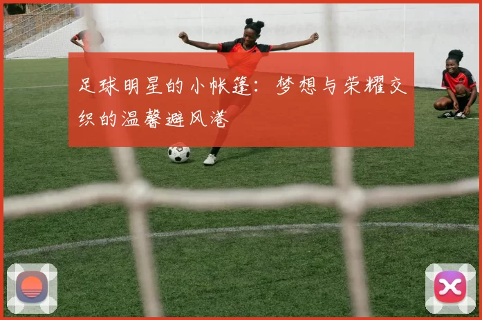 足球明星的小帐篷：梦想与荣耀交织的温馨避风港