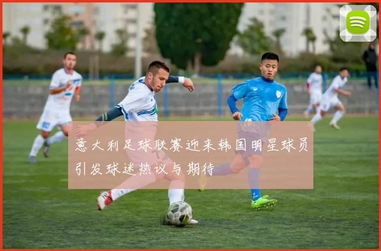 意大利足球联赛迎来韩国明星球员引发球迷热议与期待