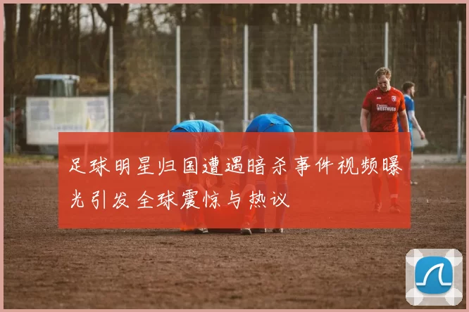 足球明星归国遭遇暗杀事件视频曝光引发全球震惊与热议