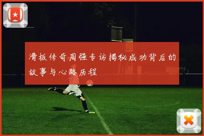 滑板传奇周强专访揭秘成功背后的故事与心路历程