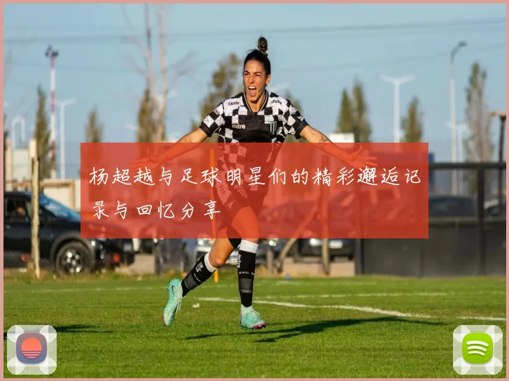 杨超越与足球明星们的精彩邂逅记录与回忆分享