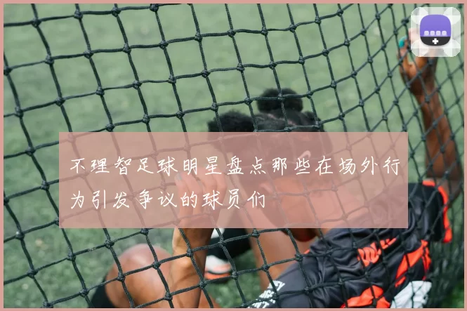 不理智足球明星盘点那些在场外行为引发争议的球员们