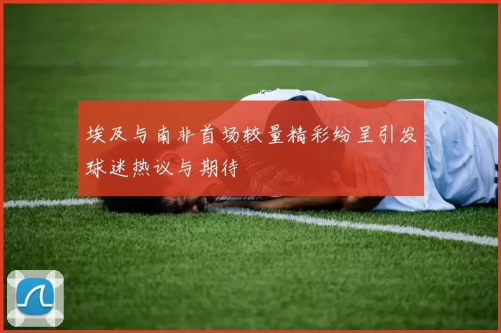 埃及与南非首场较量精彩纷呈引发球迷热议与期待