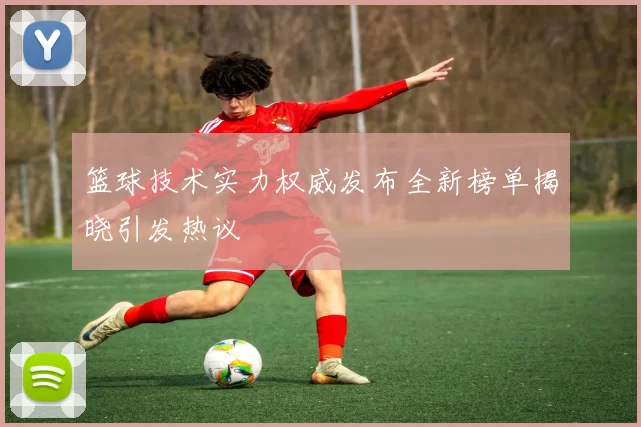 篮球技术实力权威发布全新榜单揭晓引发热议