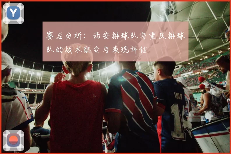 赛后分析：西安排球队与重庆排球队的战术配合与表现评估