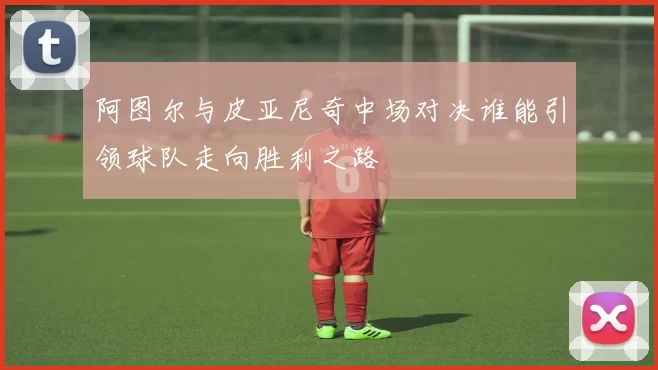 阿图尔与皮亚尼奇中场对决谁能引领球队走向胜利之路
