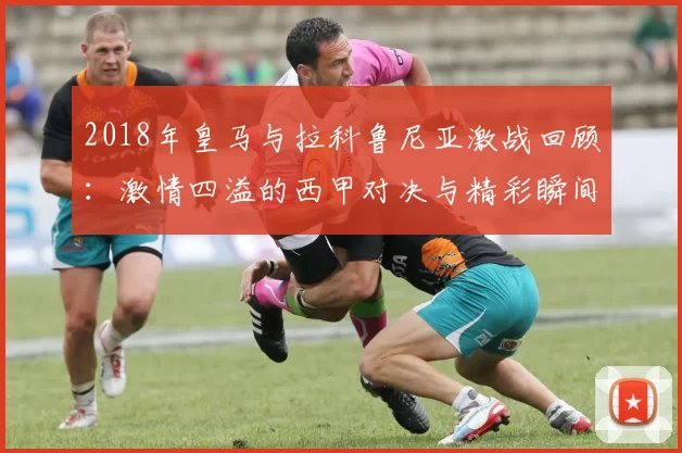 2018年皇马与拉科鲁尼亚激战回顾：激情四溢的西甲对决与精彩瞬间
