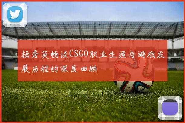 杨秀英畅谈CSGO职业生涯与游戏发展历程的深度回顾