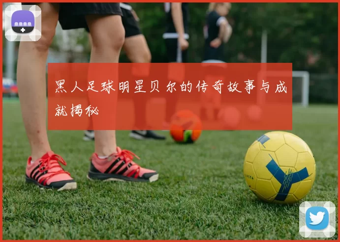 黑人足球明星贝尔的传奇故事与成就揭秘