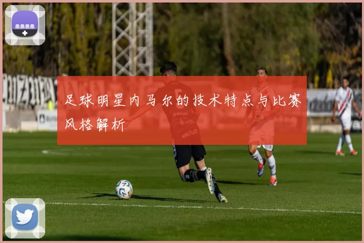 足球明星内马尔的技术特点与比赛风格解析