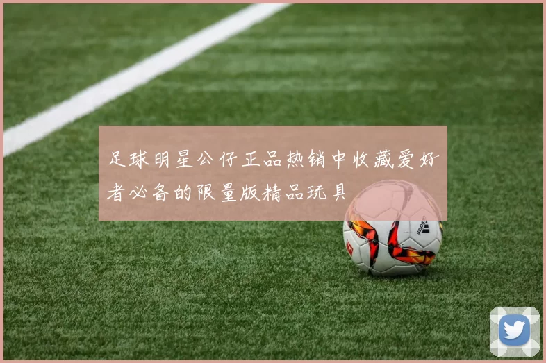 足球明星公仔正品热销中收藏爱好者必备的限量版精品玩具