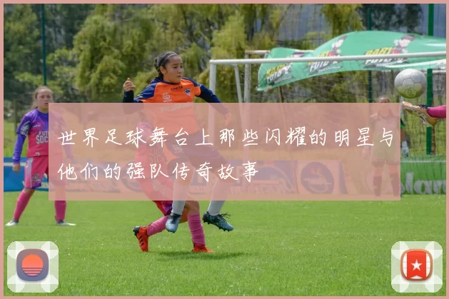 世界足球舞台上那些闪耀的明星与他们的强队传奇故事