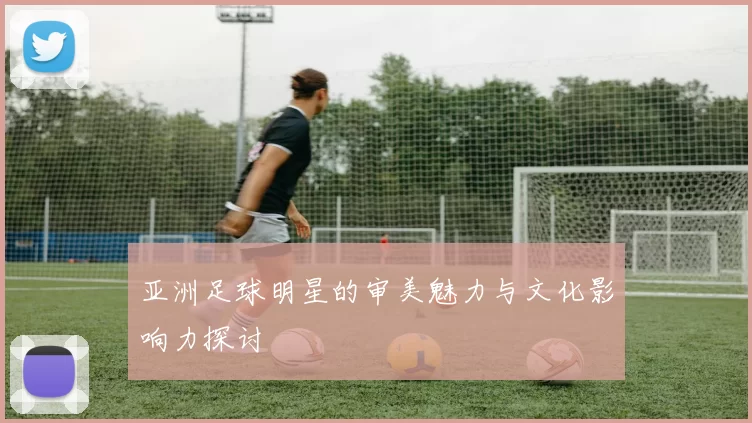 亚洲足球明星的审美魅力与文化影响力探讨