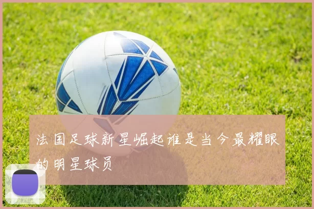 法国足球新星崛起谁是当今最耀眼的明星球员