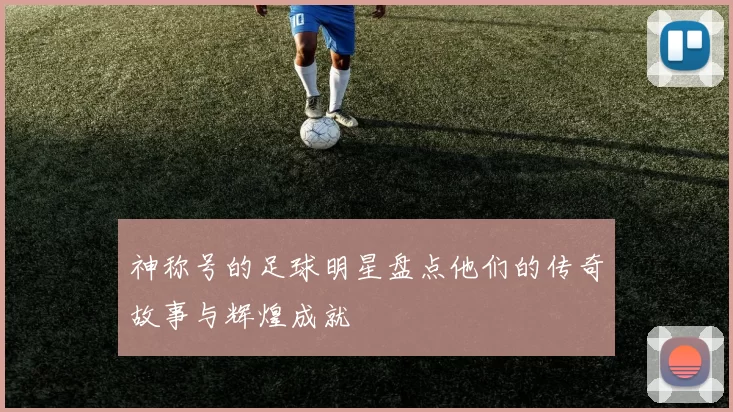 神称号的足球明星盘点他们的传奇故事与辉煌成就