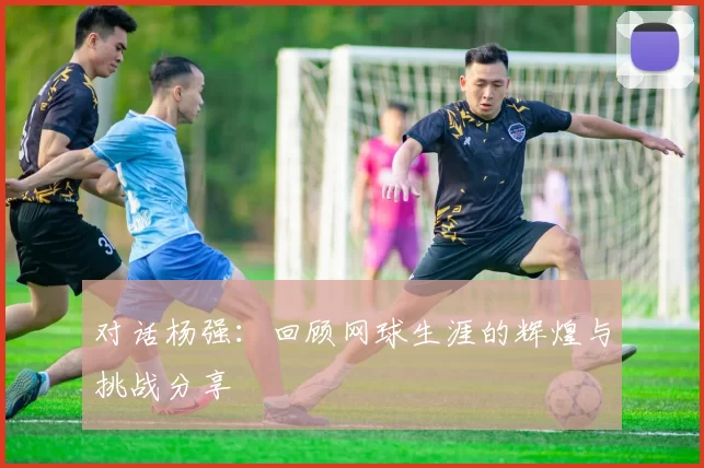 对话杨强：回顾网球生涯的辉煌与挑战分享