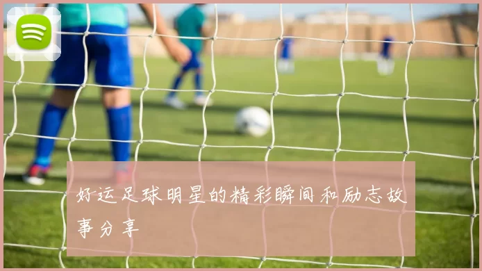 好运足球明星的精彩瞬间和励志故事分享