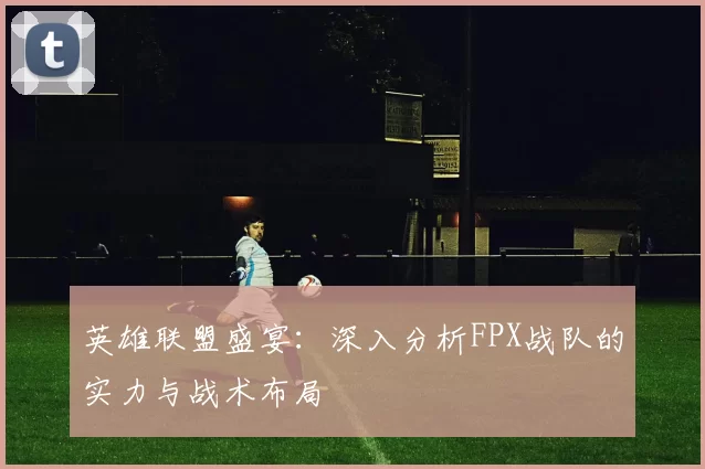 英雄联盟盛宴：深入分析FPX战队的实力与战术布局