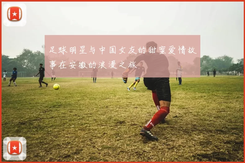 足球明星与中国女友的甜蜜爱情故事在安徽的浪漫之旅