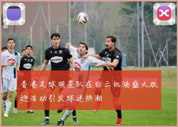 香港足球明星队在白云机场盛大欢迎活动引发球迷热潮