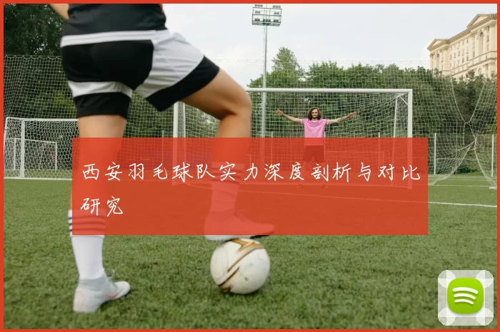西安羽毛球队实力深度剖析与对比研究