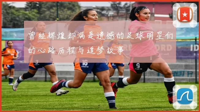 曾经辉煌却满是遗憾的足球明星们的心路历程与追梦故事