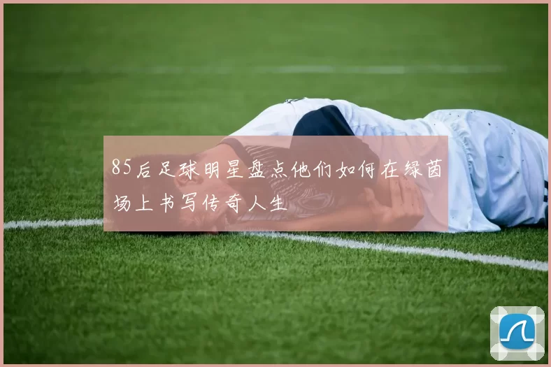 85后足球明星盘点他们如何在绿茵场上书写传奇人生