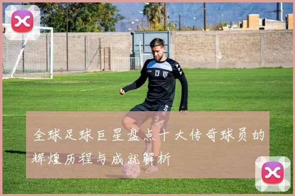 全球足球巨星盘点十大传奇球员的辉煌历程与成就解析