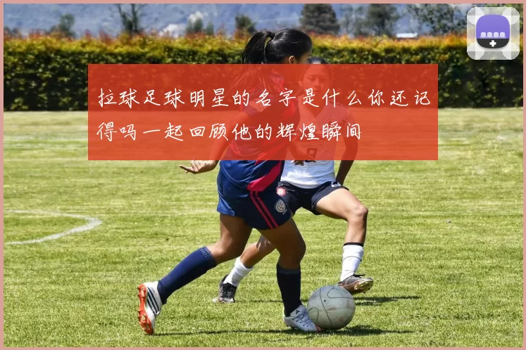 拉球足球明星的名字是什么你还记得吗一起回顾他的辉煌瞬间