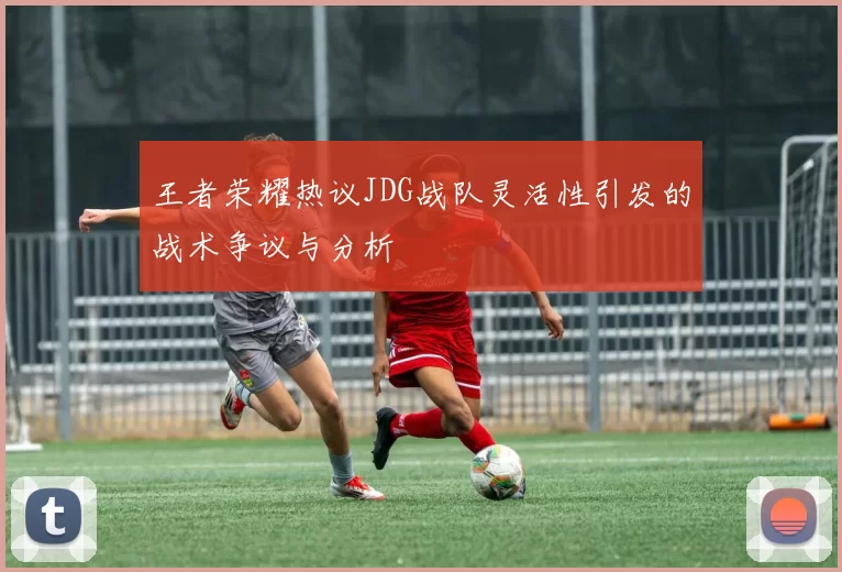 王者荣耀热议JDG战队灵活性引发的战术争议与分析