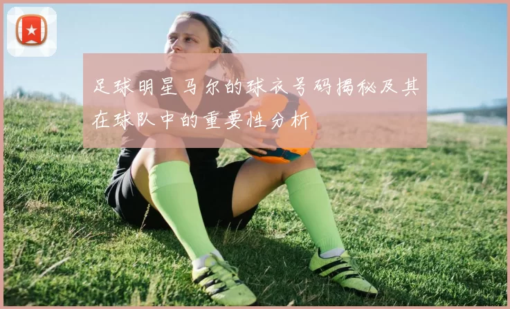 足球明星马尔的球衣号码揭秘及其在球队中的重要性分析