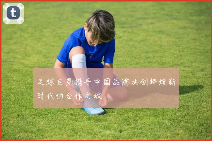 足球巨星携手中国品牌共创辉煌新时代的合作之旅