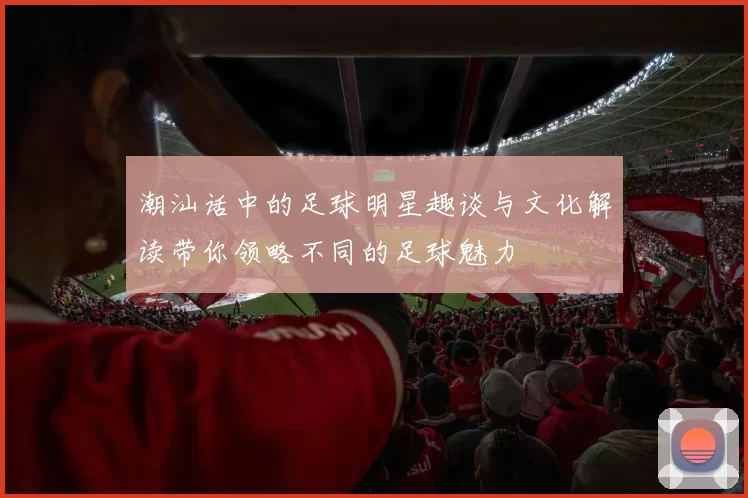 潮汕话中的足球明星趣谈与文化解读带你领略不同的足球魅力