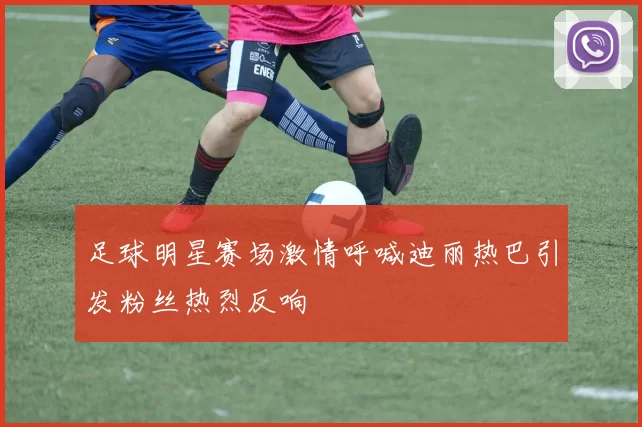 足球明星赛场激情呼喊迪丽热巴引发粉丝热烈反响