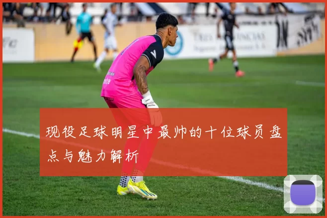 现役足球明星中最帅的十位球员盘点与魅力解析