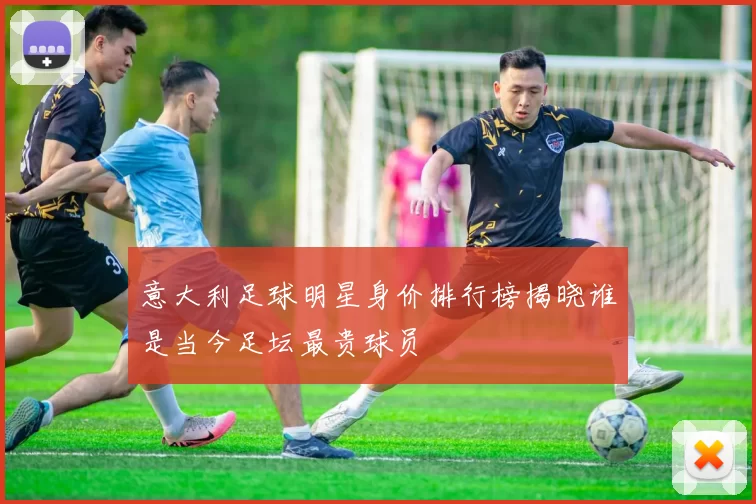 意大利足球明星身价排行榜揭晓谁是当今足坛最贵球员