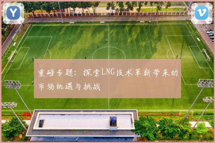 重磅专题：探索LNG技术革新带来的市场机遇与挑战