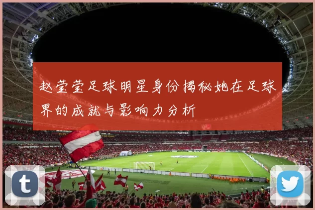 赵莹莹足球明星身份揭秘她在足球界的成就与影响力分析