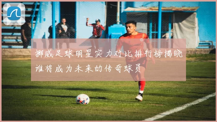 挪威足球明星实力对比排行榜揭晓谁将成为未来的传奇球员