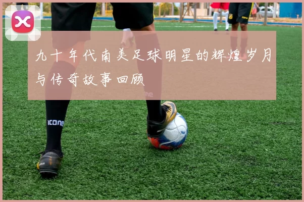 九十年代南美足球明星的辉煌岁月与传奇故事回顾