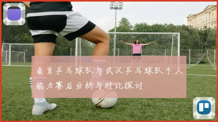 南京乒乓球队与武汉乒乓球队个人能力赛后分析与对比探讨